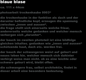 blaue blase
ca. 111 x 44cm photoarbeit trockenhaube 0003'
die trockenhaube in der funktion als dach und der
darunter befindliche kopf, erzeugen die spannung 
zwischen 'innen und aussen'.
die frage stellt sich einerseits welche frisur, 
andererseits welche gedanken und welcher mensch 
verbergen sich 'darunter'.
der bauch im zweiten phototeil ist eine bildfolge 
gleichen inhaltes. gedanken wie 'innen und aussen' 
schützende haut, dach etc. werden frei.
der bauch der schwangeren weist auf geburt und 
neues leben hin. welcher mensch sich dahinter 
verbirgt weiss man nicht. ob es eine leichte oder 
schwere geburt wird, bleibt offen.
die schwangere frau, selbst architektin, findet in 
dieser arbeit eine besondere bedeutung.