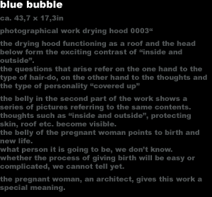 blue bubble
ca. 43,7 x 17,3in
photographical work drying hood 0003'
the drying hood functioning as a roof and the head 
below form the exciting contrast of 'inside and
outside'.
the questions that arise refer on the one hand to the 
type of hair-do, on the other hand to the thoughts and
the type of personality 'covered up'
the belly in the second part of the work shows a 
series of pictures referring to the same contents. 
thoughts such as 'inside and outside', protecting 
skin, roof etc. become visible.
the belly of the pregnant woman points to birth and 
new life.
what person it is going to be, we dont know. 
whether the process of giving birth will be easy or 
complicated, we cannot tell yet.
the pregnant woman, an architect, gives this work a 
special meaning.